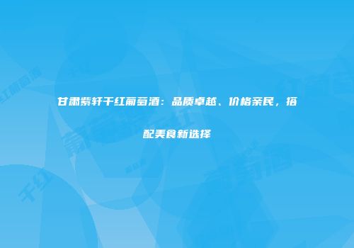 甘肃紫轩干红葡萄酒：品质卓越、价格亲民，搭配美食新选择