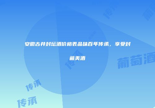 安徽古井封坛酒价格表品味百年传承，享受封藏美酒