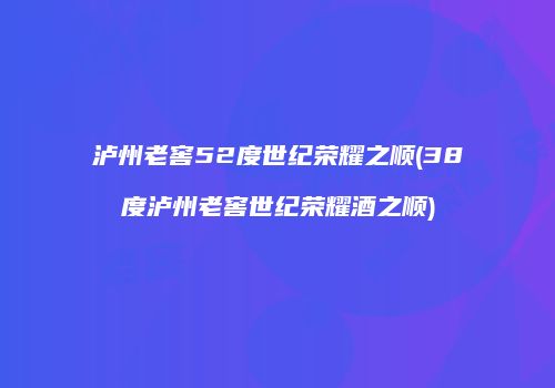 泸州老窖52度世纪荣耀之顺(38度泸州老窖世纪荣耀酒之顺)