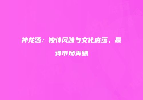 神龙酒：独特风味与文化底蕴，赢得市场青睐