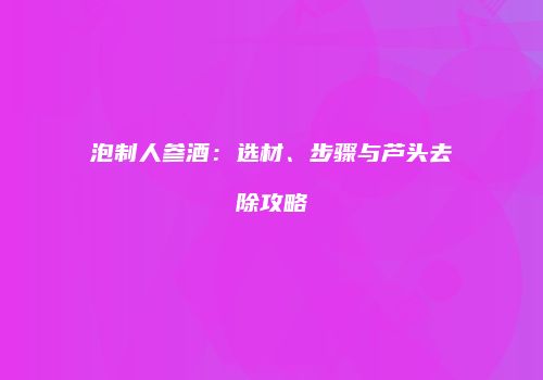 泡制人参酒：选材、步骤与芦头去除攻略