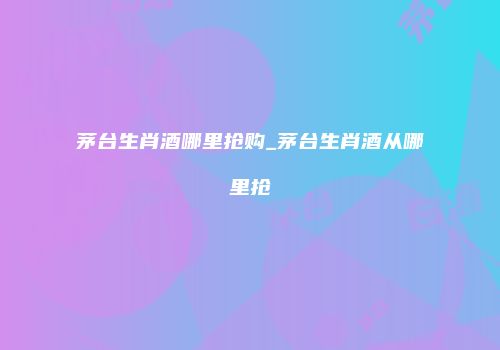 茅台生肖酒哪里抢购_茅台生肖酒从哪里抢