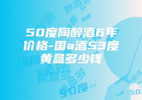 50度陶醉酒6年价格-国a酒53度黄盒多少钱