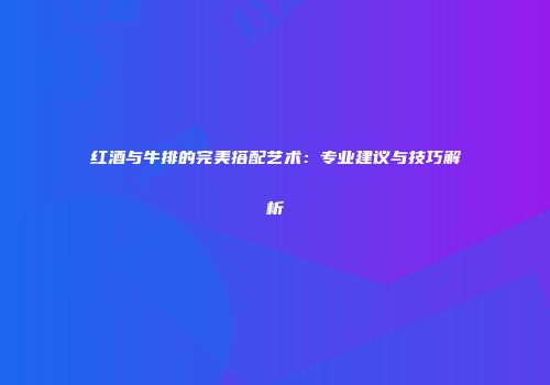 红酒与牛排的完美搭配艺术：专业建议与技巧解析