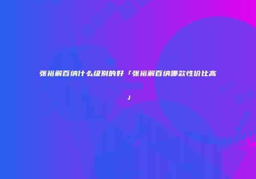 张裕解百纳什么级别的好「张裕解百纳哪款性价比高」