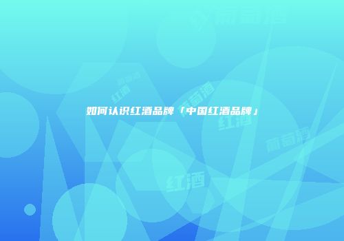 如何认识红酒品牌「中国红酒品牌」