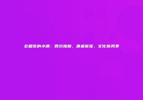 会唱歌的小酒：四川独酿，酒桌新宠，文化新风景