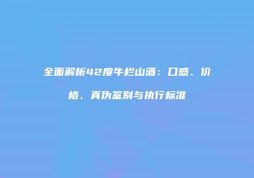 全面解析42度牛栏山酒：口感、价格、真伪鉴别与执行标准