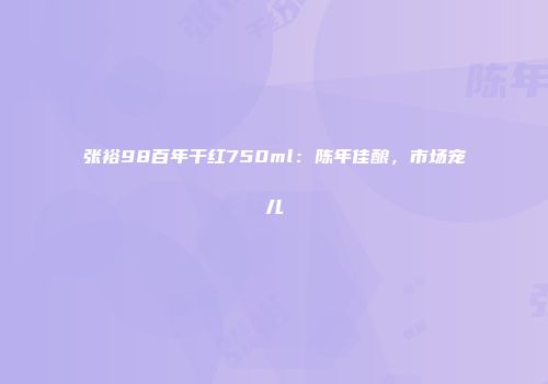 张裕98百年干红750ml：陈年佳酿，市场宠儿