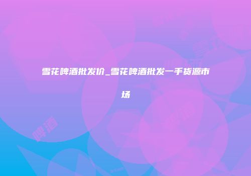 雪花啤酒批发价_雪花啤酒批发一手货源市场