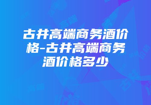古井高端商务酒价格-古井高端商务酒价格多少