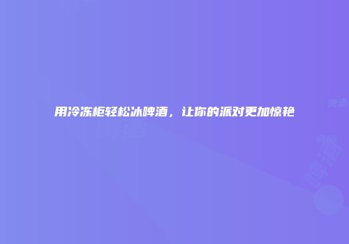 用冷冻柜轻松冰啤酒，让你的派对更加惊艳