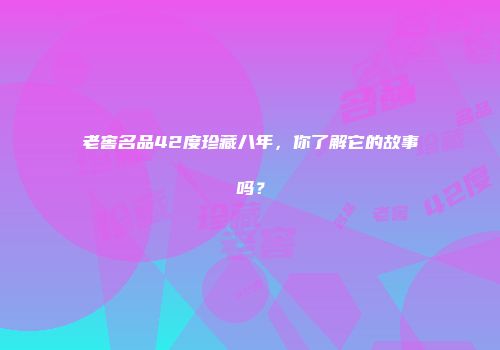 老窖名品42度珍藏八年，你了解它的故事吗？