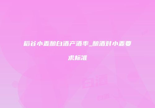 稻谷小麦酿白酒产酒率_酿酒对小麦要求标准