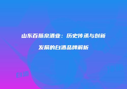 山东百脉泉酒业：历史传承与创新发展的白酒品牌解析
