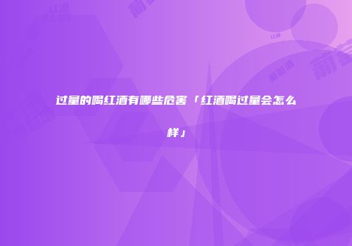 过量的喝红酒有哪些危害「红酒喝过量会怎么样」