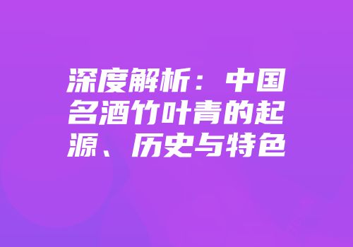 深度解析：中国名酒竹叶青的起源、历史与特色