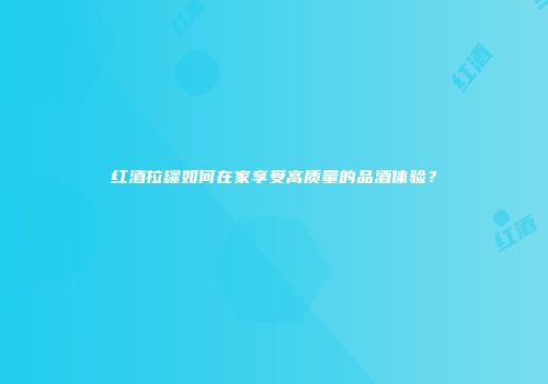 红酒拉罐如何在家享受高质量的品酒体验？