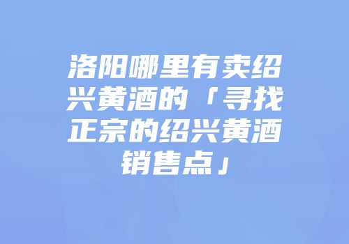 洛阳哪里有卖绍兴黄酒的「寻找正宗的绍兴黄酒销售点」