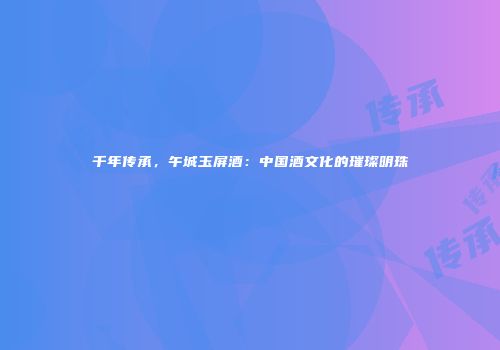 千年传承，午城玉屏酒：中国酒文化的璀璨明珠