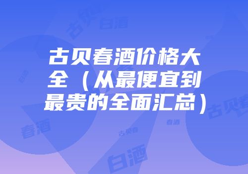 古贝春酒价格大全（从最便宜到最贵的全面汇总）