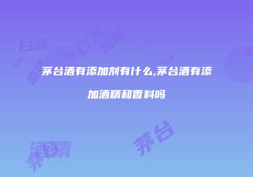 茅台酒有添加剂有什么,茅台酒有添加酒精和香料吗