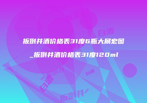 扳倒井酒价格表31度6瓶大展宏图_扳倒井酒价格表31度120ml