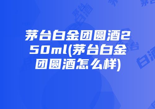 茅台白金团圆酒250ml(茅台白金团圆酒怎么样)