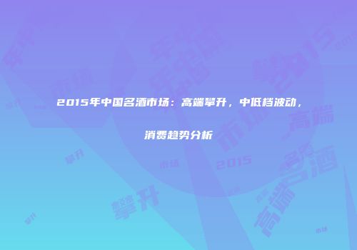 2015年中国名酒市场：高端攀升，中低档波动，消费趋势分析