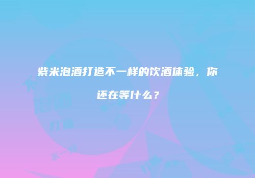 紫米泡酒打造不一样的饮酒体验，你还在等什么？