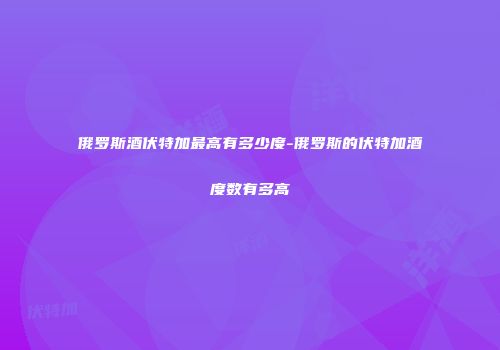 俄罗斯酒伏特加最高有多少度-俄罗斯的伏特加酒度数有多高