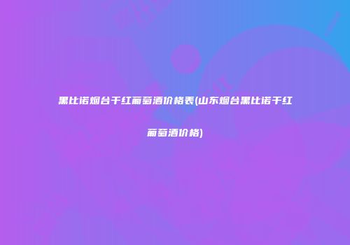 黑比诺烟台干红葡萄酒价格表(山东烟台黑比诺干红葡萄酒价格)