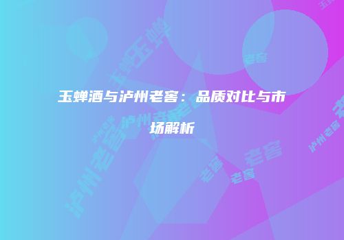 玉蝉酒与泸州老窖：品质对比与市场解析