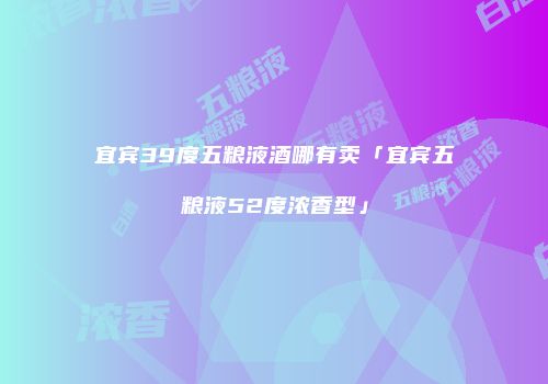 宜宾39度五粮液酒哪有卖「宜宾五粮液52度浓香型」