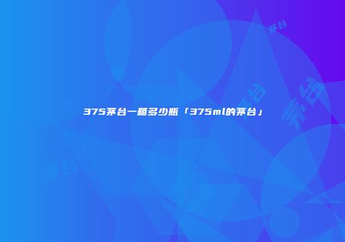375茅台一箱多少瓶「375ml的茅台」