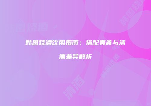 韩国烧酒饮用指南：搭配美食与清酒差异解析