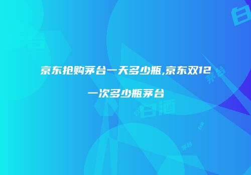 京东抢购茅台一天多少瓶,京东双12一次多少瓶茅台