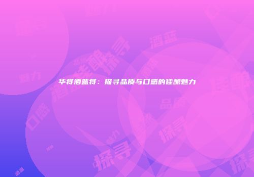 华将酒蓝将：探寻品质与口感的佳酿魅力