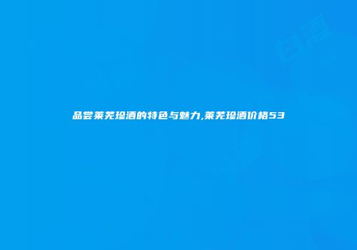 品尝莱芜珍酒的特色与魅力,莱芜珍酒价格53
