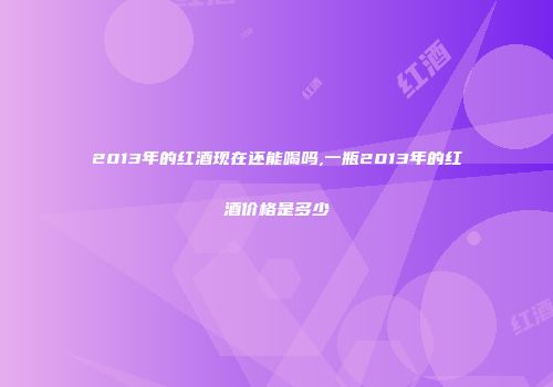2013年的红酒现在还能喝吗,一瓶2013年的红酒价格是多少