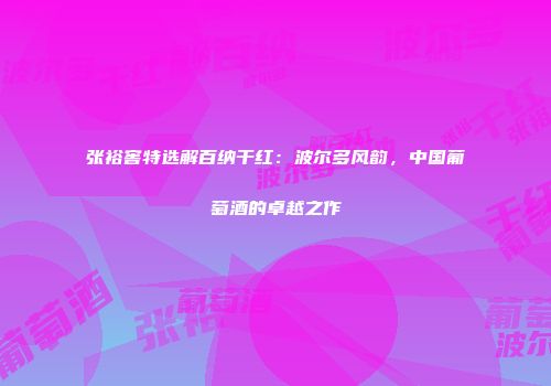 张裕窖特选解百纳干红：波尔多风韵，中国葡萄酒的卓越之作