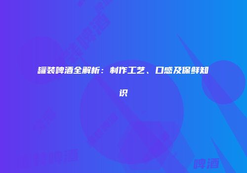 罐装啤酒全解析：制作工艺、口感及保鲜知识
