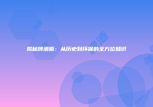 揭秘啤酒瓶：从历史到环保的全方位知识