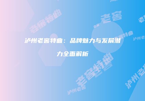 泸州老窖特曲：品牌魅力与发展潜力全面解析