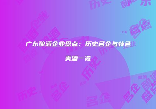 广东酿酒企业盘点：历史名企与特色美酒一览