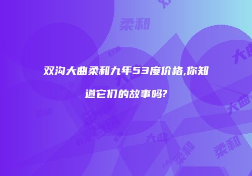 双沟大曲柔和九年53度价格,你知道它们的故事吗?