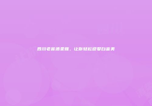 四川老窖酒柔雅，让你轻松迎娶白富美