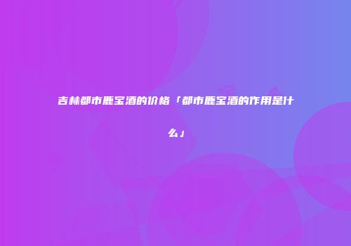 吉林都市鹿宝酒的价格「都市鹿宝酒的作用是什么」