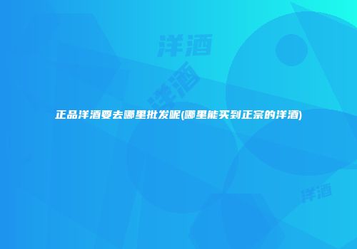 正品洋酒要去哪里批发呢(哪里能买到正宗的洋酒)