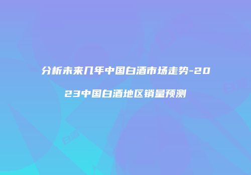 分析未来几年中国白酒市场走势-2023中国白酒地区销量预测
